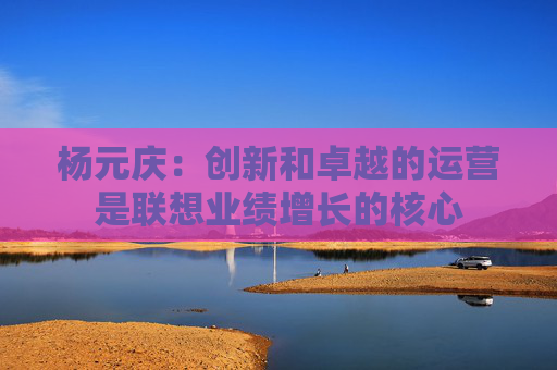 杨元庆：创新和卓越的运营是联想业绩增长的核心
