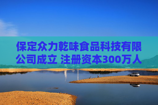 保定众力乾味食品科技有限公司成立 注册资本300万人民币