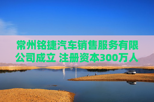常州铭捷汽车销售服务有限公司成立 注册资本300万人民币