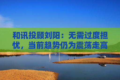 和讯投顾刘阳：无需过度担忧，当前趋势仍为震荡走高