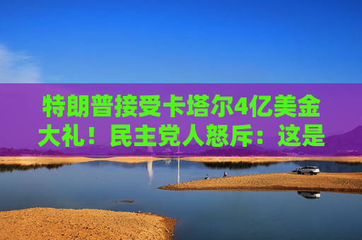 特朗普接受卡塔尔4亿美金大礼！民主党人怒斥：这是“贿赂”