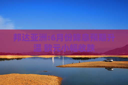 邦达亚洲:6月份降息预期升温 欧元小幅收跌