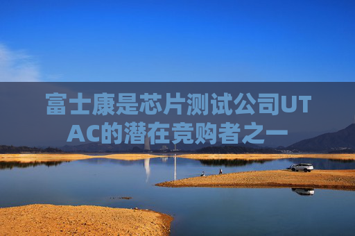 富士康是芯片测试公司UTAC的潜在竞购者之一