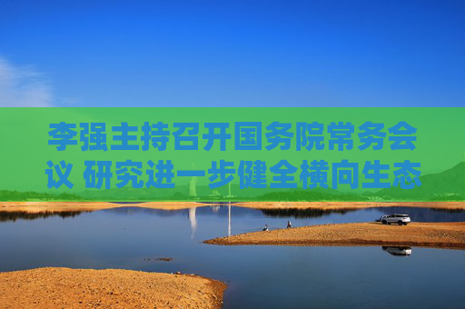 李强主持召开国务院常务会议 研究进一步健全横向生态保护补偿机制有关举措