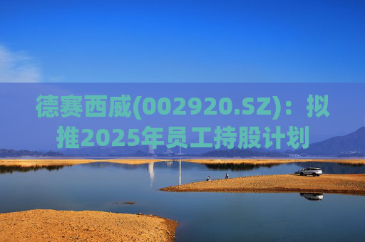 德赛西威(002920.SZ)：拟推2025年员工持股计划