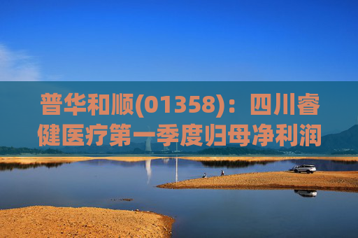 普华和顺(01358)：四川睿健医疗第一季度归母净利润3617.11万元，同比增长15.68%