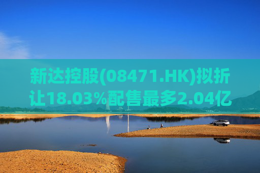 新达控股(08471.HK)拟折让18.03%配售最多2.04亿股 净筹2000万港元