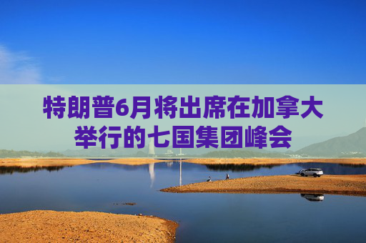 特朗普6月将出席在加拿大举行的七国集团峰会