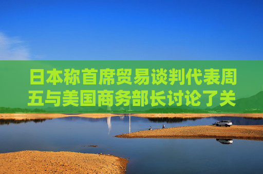 日本称首席贸易谈判代表周五与美国商务部长讨论了关税问题