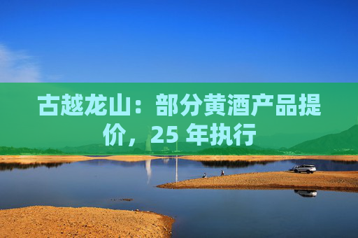 古越龙山：部分黄酒产品提价，25 年执行