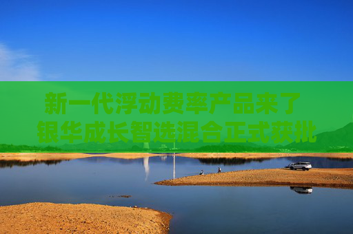 新一代浮动费率产品来了 银华成长智选混合正式获批