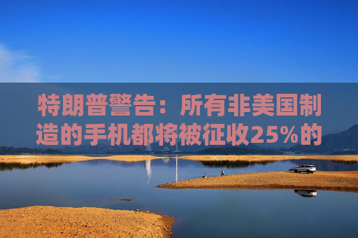特朗普警告：所有非美国制造的手机都将被征收25%的关税