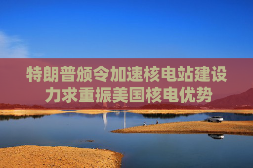 特朗普颁令加速核电站建设 力求重振美国核电优势