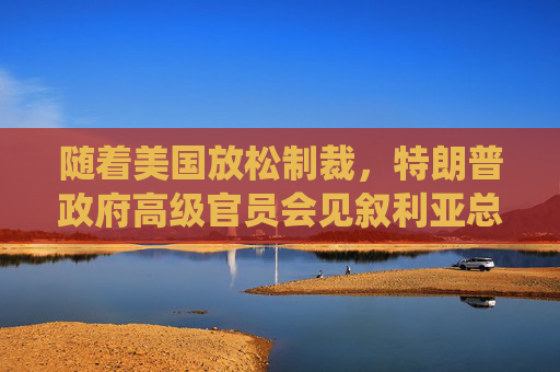 随着美国放松制裁，特朗普政府高级官员会见叙利亚总统