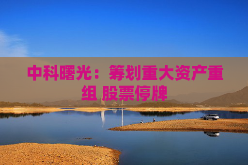 中科曙光：筹划重大资产重组 股票停牌