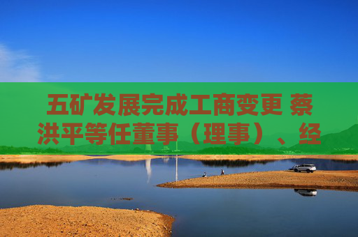 五矿发展完成工商变更 蔡洪平等任董事（理事）、经理、监事