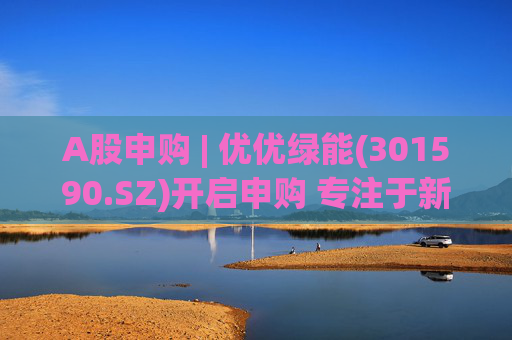 A股申购 | 优优绿能(301590.SZ)开启申购 专注于新能源汽车充电模块产品供应