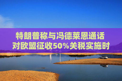 特朗普称与冯德莱恩通话 对欧盟征收50%关税实施时间延后至7月9日