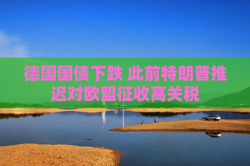 德国国债下跌 此前特朗普推迟对欧盟征收高关税