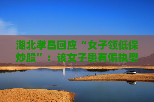 湖北孝昌回应“女子领低保炒股”：该女子患有偏执型精神分裂症