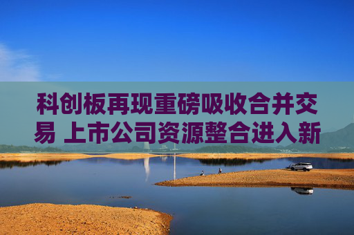 科创板再现重磅吸收合并交易 上市公司资源整合进入新阶段