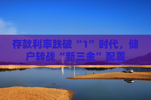 存款利率跌破“1”时代，储户转战“新三金”配置