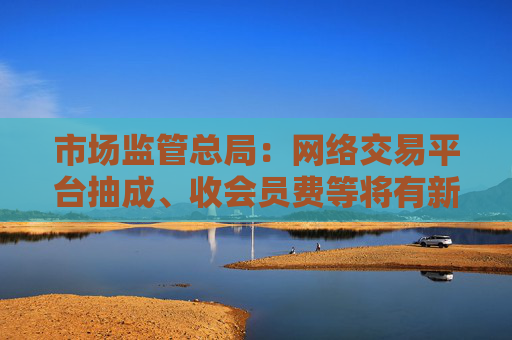 市场监管总局：网络交易平台抽成、收会员费等将有新规范 开始征求意见