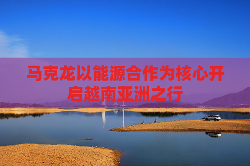 马克龙以能源合作为核心开启越南亚洲之行