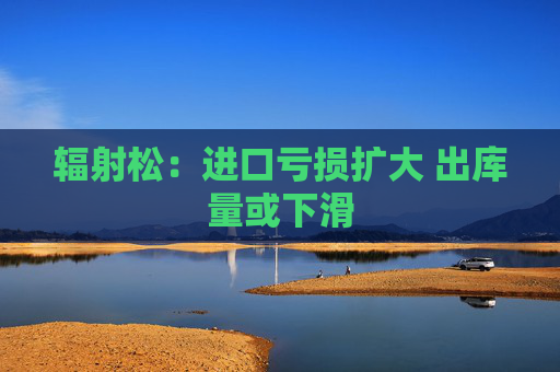 辐射松：进口亏损扩大 出库量或下滑