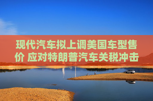 现代汽车拟上调美国车型售价 应对特朗普汽车关税冲击  第1张