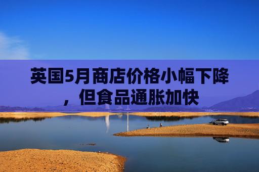 英国5月商店价格小幅下降，但食品通胀加快