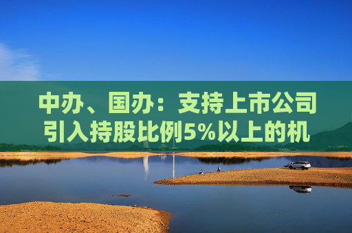 中办、国办：支持上市公司引入持股比例5%以上的机构投资者作为积极股东