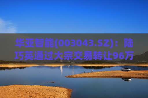 华亚智能(003043.SZ)：陆巧英通过大宗交易转让96万股