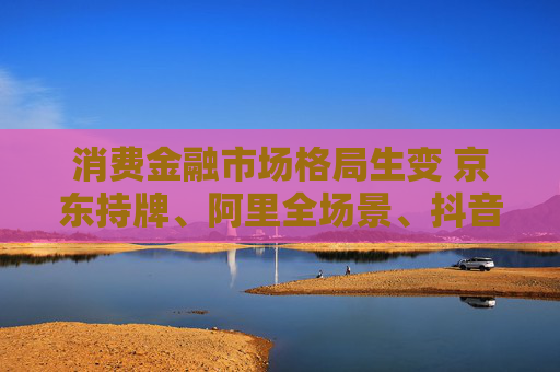 消费金融市场格局生变 京东持牌、阿里全场景、抖音隐现