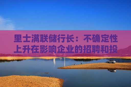 里士满联储行长：不确定性上升在影响企业的招聘和投资决策