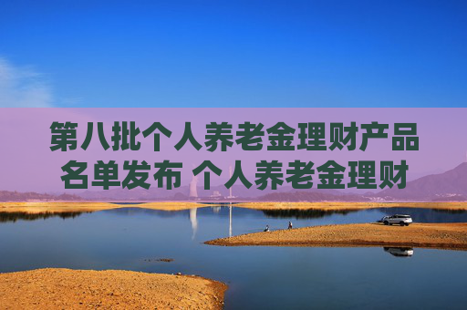 第八批个人养老金理财产品名单发布 个人养老金理财产品扩容至35只