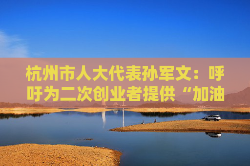 杭州市人大代表孙军文：呼吁为二次创业者提供“加油包”，让中场休息的中年人“拍拍灰尘 重战江湖”