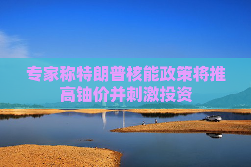 专家称特朗普核能政策将推高铀价并刺激投资