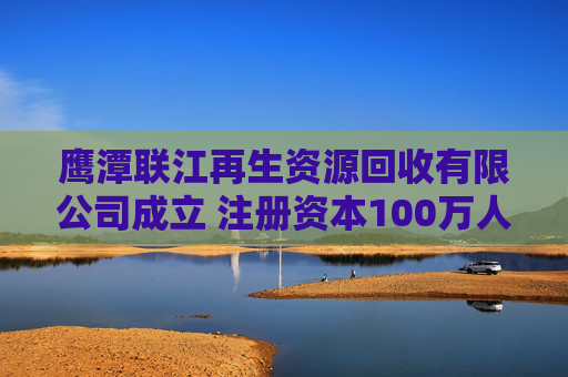 鹰潭联江再生资源回收有限公司成立 注册资本100万人民币