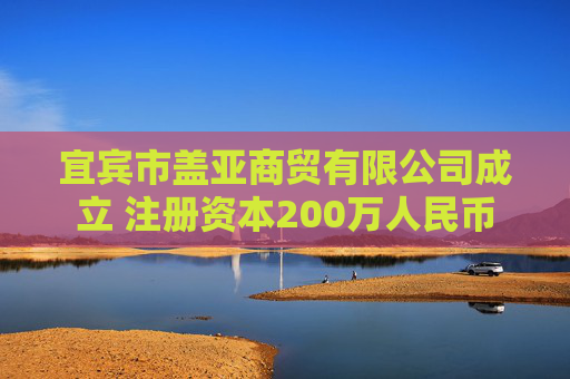 宜宾市盖亚商贸有限公司成立 注册资本200万人民币