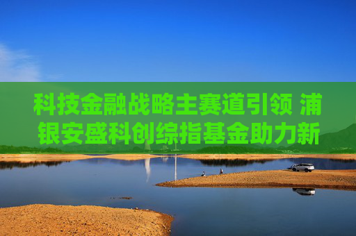 科技金融战略主赛道引领 浦银安盛科创综指基金助力新质生产力发展  第1张