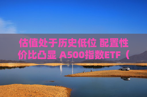 估值处于历史低位 配置性价比凸显 A500指数ETF（159351） 再获近1亿份净申购