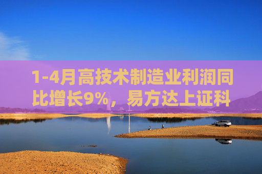1-4月高技术制造业利润同比增长9%，易方达上证科创50ETF联接基金（A/C/Y: 011608/011609/022895）等受关注