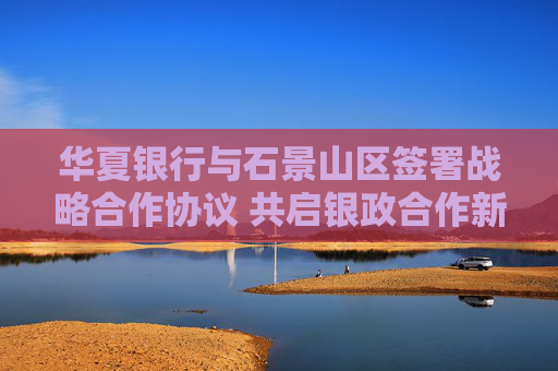 华夏银行与石景山区签署战略合作协议 共启银政合作新篇章