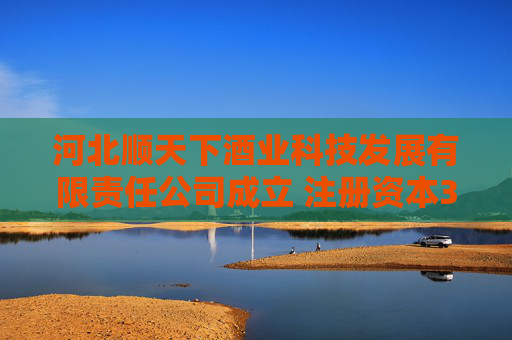 河北顺天下酒业科技发展有限责任公司成立 注册资本300万人民币