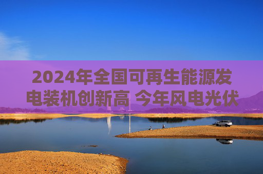 2024年全国可再生能源发电装机创新高 今年风电光伏发电装机预计新增2.8亿千瓦