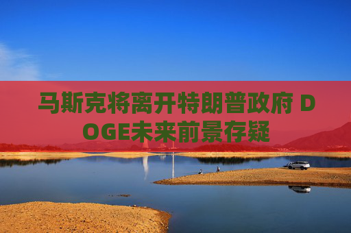 马斯克将离开特朗普政府 DOGE未来前景存疑