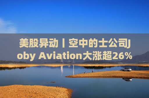 美股异动丨空中的士公司Joby Aviation大涨超26% 获丰田2.5亿美元投资