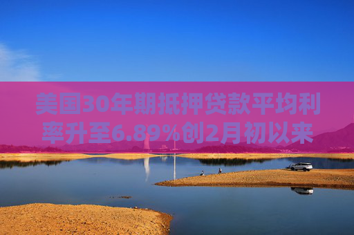 美国30年期抵押贷款平均利率升至6.89%创2月初以来最高水平