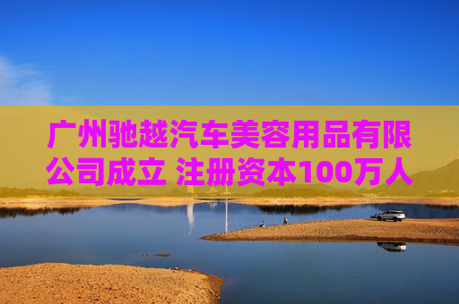 广州驰越汽车美容用品有限公司成立 注册资本100万人民币